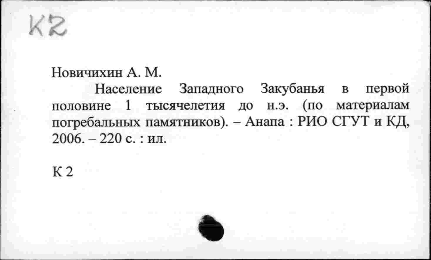 ﻿Новичихин А. М.
Население Западного Закубанья в первой половине 1 тысячелетия до н.э. (по материалам погребальных памятников). - Анапа : РИО СГУТ и КД, 2006. - 220 с. : ил.
К2